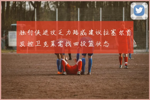 独行侠进攻乏力路威建议拉塞尔首发控卫克莱需找回投篮状态
