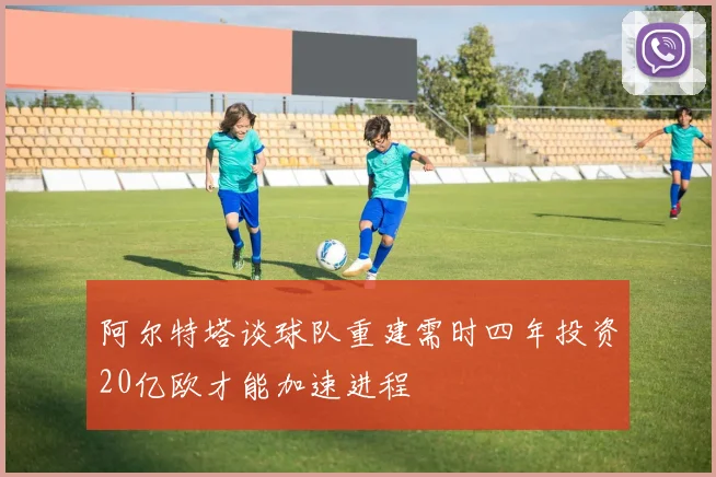阿尔特塔谈球队重建需时四年投资20亿欧才能加速进程