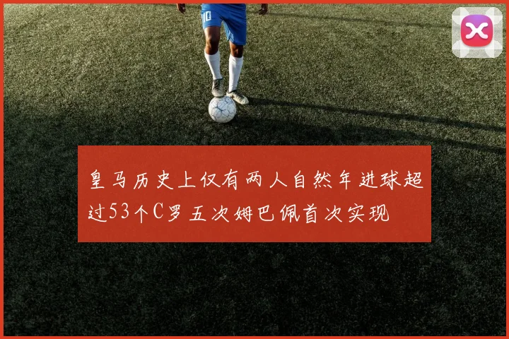 皇马历史上仅有两人自然年进球超过53个C罗五次姆巴佩首次实现