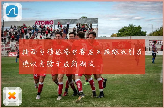 梅西与穆赫塔尔赛后互换球衣引发热议光膀子成新潮流