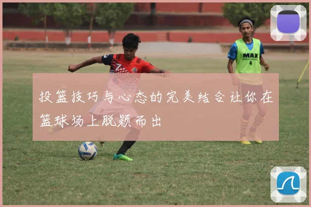 投篮技巧与心态的完美结合让你在篮球场上脱颖而出