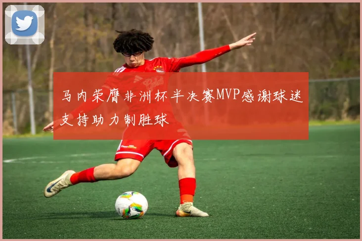 马内荣膺非洲杯半决赛MVP感谢球迷支持助力制胜球