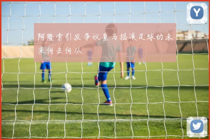 阿隆索引发争议皇马摇滚足球的未来何去何从