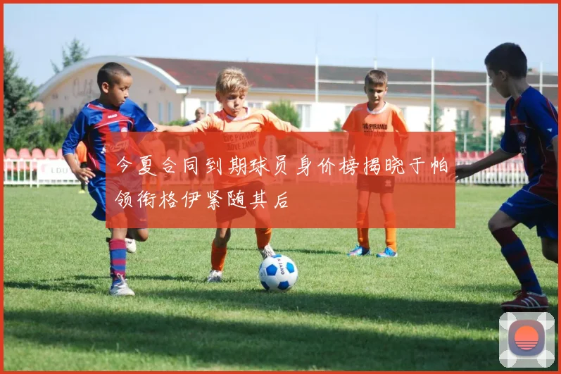 今夏合同到期球员身价榜揭晓于帕领衔格伊紧随其后