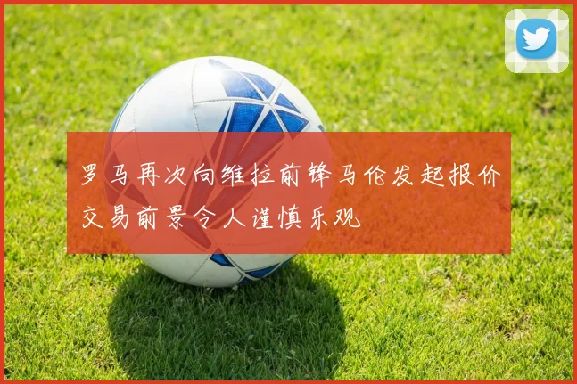 罗马再次向维拉前锋马伦发起报价交易前景令人谨慎乐观