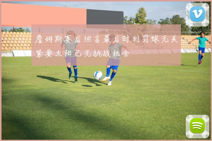 詹姆斯赛后坦言最后时刻罚球无关紧要太阳已无挑战机会