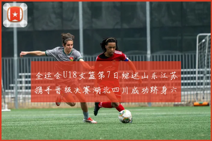 全运会U18女篮第7日综述山东江苏携手晋级决赛湖北四川成功跻身六强