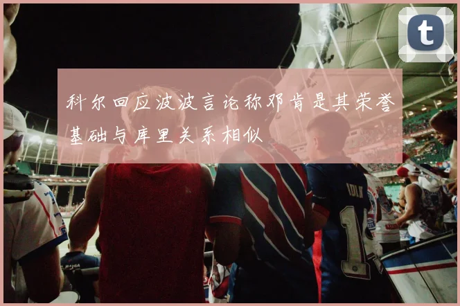 科尔回应波波言论称邓肯是其荣誉基础与库里关系相似