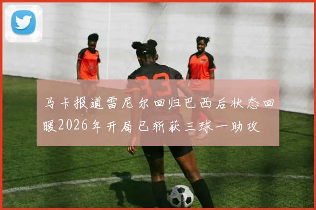 马卡报道雷尼尔回归巴西后状态回暖2026年开局已斩获三球一助攻
