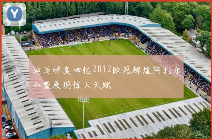 迪马特奥回忆2012欧冠辉煌阿扎尔加盟展现惊人天赋