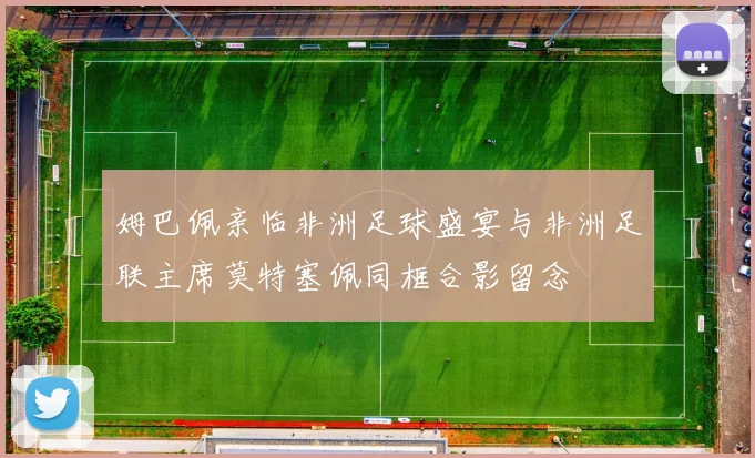 姆巴佩亲临非洲足球盛宴与非洲足联主席莫特塞佩同框合影留念