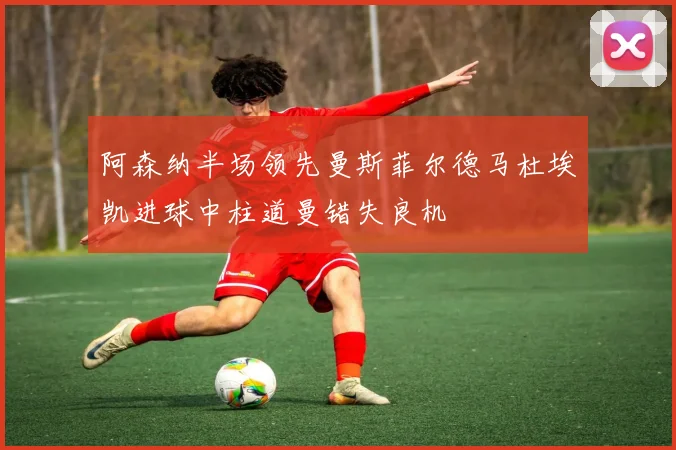 阿森纳半场领先曼斯菲尔德马杜埃凯进球中柱道曼错失良机