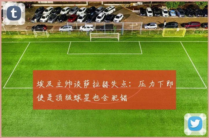 埃及主帅谈萨拉赫失点：压力下即使是顶级球星也会犯错