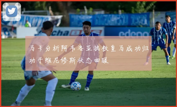 马卡分析阿韦洛亚执教皇马成功归功于维尼修斯状态回暖