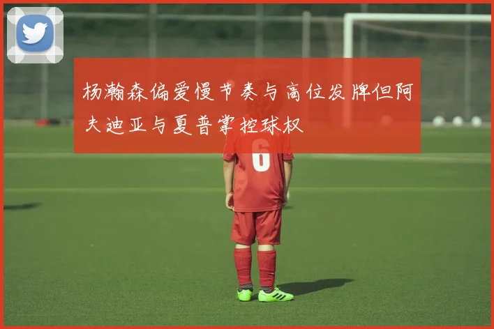 杨瀚森偏爱慢节奏与高位发牌但阿夫迪亚与夏普掌控球权